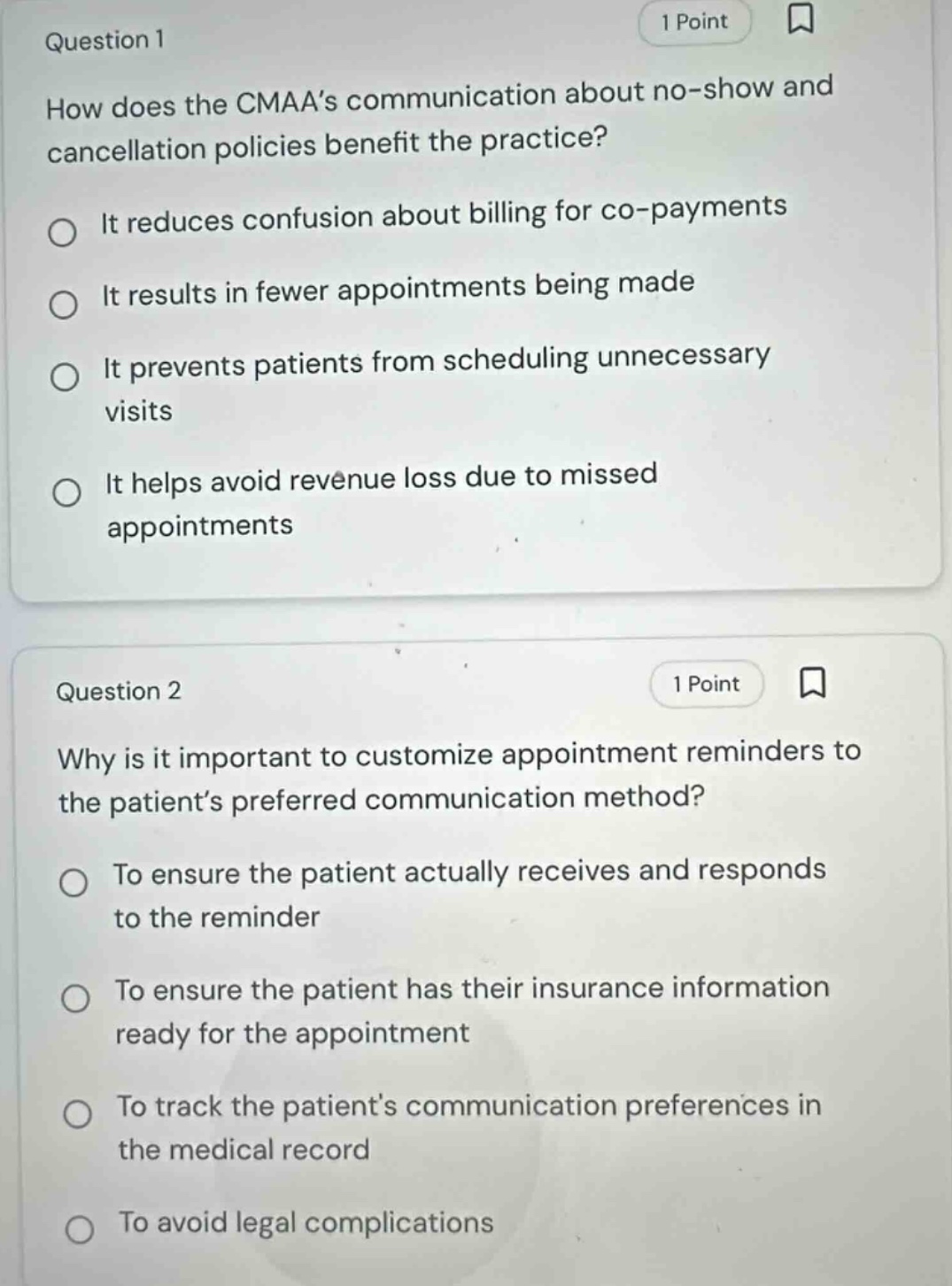 question 1\n1 point\nhow does the cmaa’s communication about no - show and cancellation policies benefit the practice?\nit reduces confusion about billing for co - payments\nit results in fewer appointments being made\nit prevents patients from scheduling unnecessary visits\nit helps avoid revenue loss due to missed appointments\nquestion 2\n1 point\nwhy is it important to customize appointment reminders to the patient’s preferred communication method?\nto ensure the patient actually receives and responds to the reminder\nto ensure the patient has their insurance information ready for the appointment\nto track the patient’s communication preferences in the medical record\nto avoid legal complications