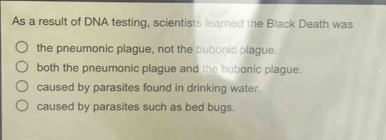 as a result of dna testing, scientists learned the black death was\nthe pneumonic plague, not the bubonic plague.\nboth the pneumonic plague and the bubonic plague.\ncaused by parasites found in drinking water.\ncaused by parasites such as bed bugs.