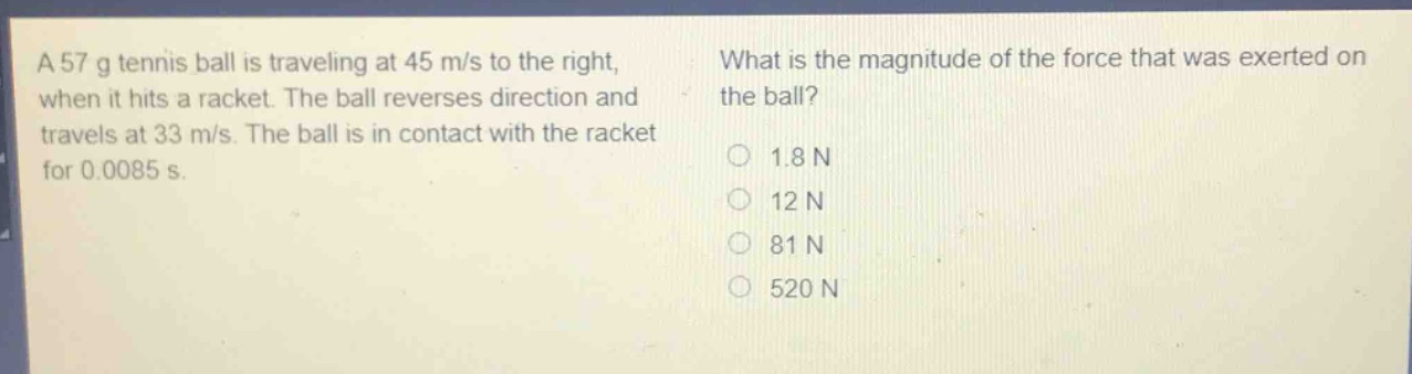 a 57 g tennis ball is traveling at 45 m/s to the right, when it hits a racket. the ball reverses direction and travels at 33 m/s. the ball is in contact with the racket for 0.0085 s. what is the magnitude of the force that was exerted on the ball? 1.8 n 12 n 81 n 520 n