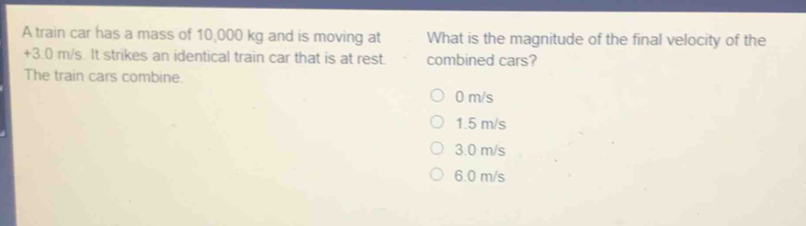 a train car has a mass of 10,000 kg and is moving at +3.0 m/s. it strikes an identical train car that is at rest. the train cars combine. what is the magnitude of the final velocity of the combined cars? 0 m/s 1.5 m/s 3.0 m/s 6.0 m/s