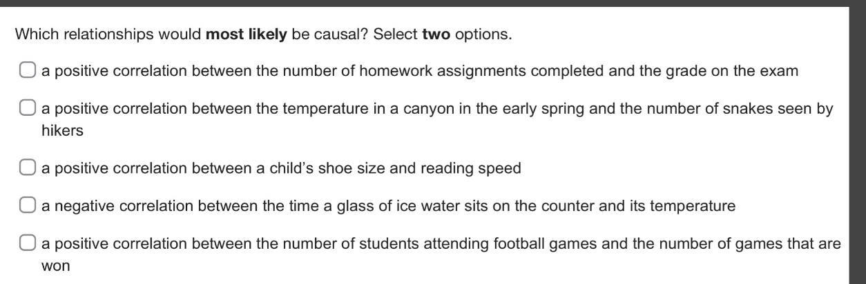 which relationships would most likely be causal? select two options.\n a positive correlation between the number of homework assignments completed and the grade on the exam\n a positive correlation between the temperature in a canyon in the early spring and the number of snakes seen by hikers\n a positive correlation between a child’s shoe size and reading speed\n a negative correlation between the time a glass of ice water sits on the counter and its temperature\n a positive correlation between the number of students attending football games and the number of games that are won