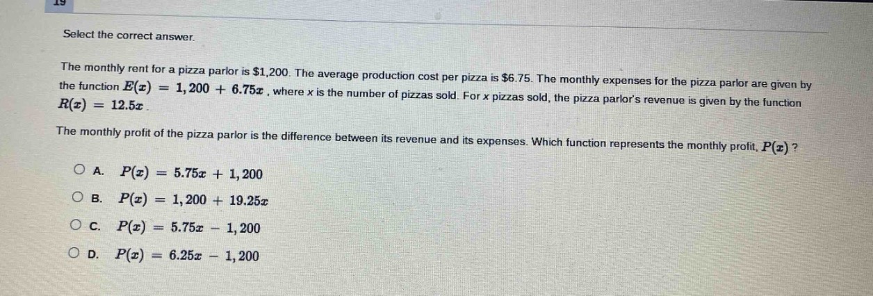 select the correct answer.\nthe monthly rent for a pizza parlor is $1,200. the average production cost per pizza is $6.75. the monthly expenses for the pizza parlor are given by the function $e(x)=1,200 + 6.75x$, where $x$ is the number of pizzas sold. for $x$ pizzas sold, the pizza parlors revenue is given by the function $r(x)=12.5x$.\nthe monthly profit of the pizza parlor is the difference between its revenue and its expenses. which function represents the monthly profit, $p(x)$?\na. $p(x)=5.75x + 1,200$\nb. $p(x)=1,200 + 19.25x$\nc. $p(x)=5.75x - 1,200$\nd. $p(x)=6.25x - 1,200$