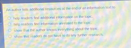 an author lists additional resources at the end of an information text to\n- help readers find additional information on the topic.\n- help readers find information unrelated to the topic.\n- show that the author knows everything about the topic.\n- show that readers do not have to do any further research.