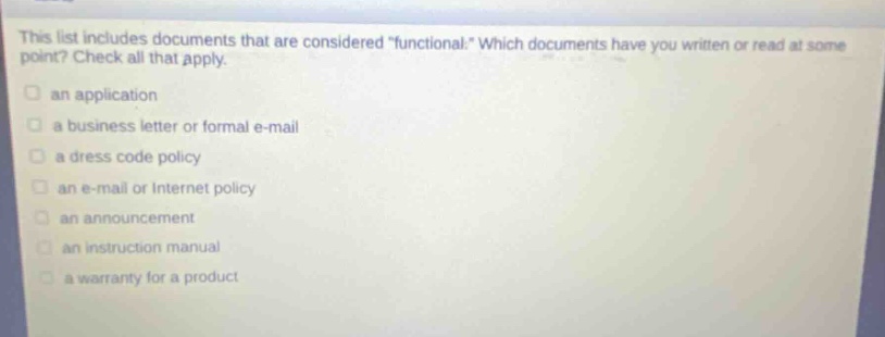 this list includes documents that are considered \functional.\ which documents have you written or read at some point? check all that apply.\n□ an application\n□ a business letter or formal e - mail\n□ a dress code policy\n□ an e - mail or internet policy\n□ an announcement\n□ an instruction manual\n□ a warranty for a product