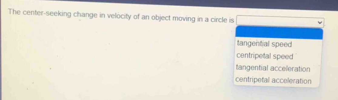 the center - seeking change in velocity of an object moving in a circle is\ntangential speed\ncentripetal speed\ntangential acceleration\ncentripetal acceleration