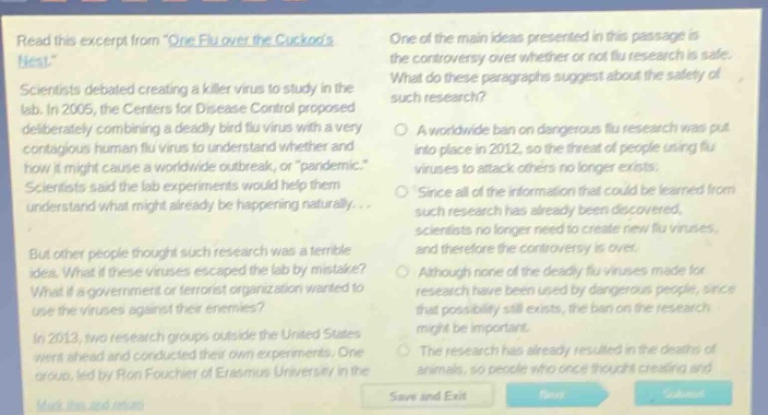 read this excerpt from one flu over the cuckoos nest. scientists debated creating a killer virus to study in the lab. in 2005, the centers for disease control proposed deliberately combining a deadly bird virus with a very contagious human flu virus to understand whether and how it might cause a worldwide outbreak, or pandemic. scientists said the lab experiments would help them understand what might already be happening naturally... but other people thought such research was a terrible idea. what if these viruses escaped the lab by mistake? what if a government or terrorist organization wanted to use the viruses against other countries? in 2013, two research groups outside the united states went ahead and conducted their own experiments. one group, led by ron fouchier of erasmus university in the netherlands, made a mutant... one of the main ideas presented in this passage is the controversy over whether or not flu research is safe. what do these paragraphs suggest about the safety of such research? a worldwide ban on dangerous flu research was put into place in 2012, so the threat of people using flu viruses as attack - weapons no longer exists. since all of the information that could be learned from such research has already been discovered, scientists no longer need to create new flu viruses, and therefore the controversy is over. although none of the deadly flu viruses made for research have been used by dangerous people, since that possibility still exists, the ban on the research might be important. the research has already resulted in the deaths of animals, so people who once thought creating and