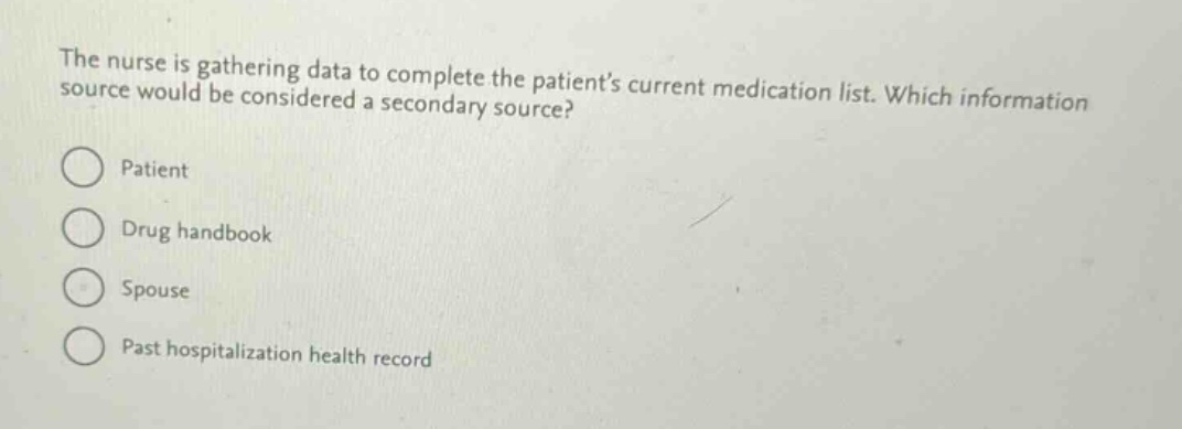 the nurse is gathering data to complete the patients current medication list. which information source would be considered a secondary source?\npatient\ndrug handbook\nspouse\npast hospitalization health record