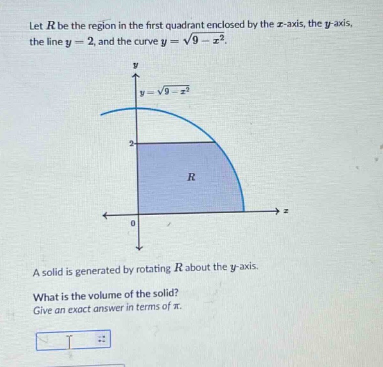 let $r$ be the region in the first quadrant enclosed by the $x$-axis, the $y$-axis, the line $y = 2$, and the curve $y=sqrt{9 - x^{2}}$. a solid is generated by rotating $r$ about the $y$-axis. what is the volume of the solid? give an exact answer in terms of $pi$.