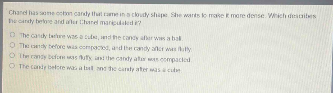 chanel has some cotton candy that came in a cloudy shape. she wants to make it more dense. which describes the candy before and after chanel manipulated it?\nthe candy before was a cube, and the candy after was a ball.\nthe candy before was compacted, and the candy after was fluffy.\nthe candy before was fluffy, and the candy after was compacted.\nthe candy before was a ball, and the candy after was a cube.