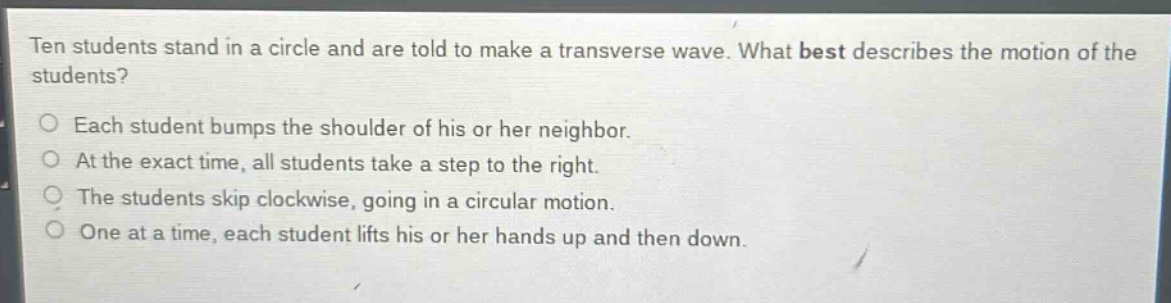 ten students stand in a circle and are told to make a transverse wave. what best describes the motion of the students?\no each student bumps the shoulder of his or her neighbor.\no at the exact time, all students take a step to the right.\no the students skip clockwise, going in a circular motion.\no one at a time, each student lifts his or her hands up and then down.