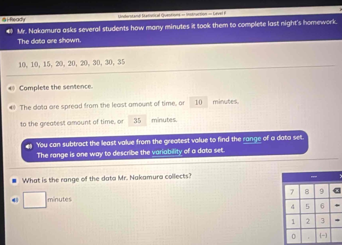 mr. nakamura asks several students how many minutes it took them to complete last nights homework. the data are shown. 10, 10, 15, 20, 20, 20, 30, 30, 35. complete the sentence. the data are spread from the least amount of time, or 10 minutes, to the greatest amount of time, or 35 minutes. you can subtract the least value from the greatest value to find the range of a data set. the range is one way to describe the variability of a data set. what is the range of the data mr. nakamura collects?