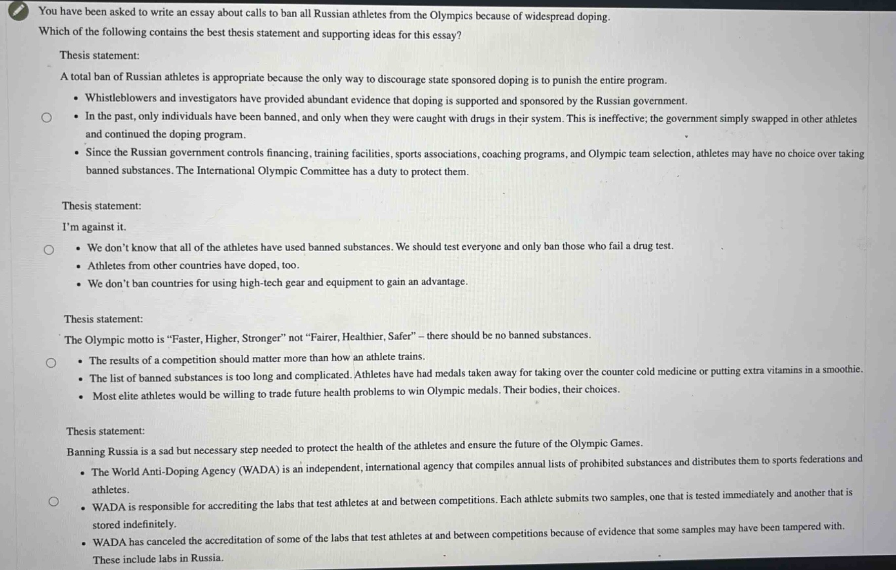 you have been asked to write an essay about calls to ban all russian athletes from the olympics because of widespread doping. which of the following contains the best thesis statement and supporting ideas for this essay? thesis statement: a total ban of russian athletes is appropriate because the only way to discourage state sponsored doping is to punish the entire program. • whistleblowers and investigators have provided abundant evidence that doping is supported and sponsored by the russian government. • in the past, only individuals have been banned, and only when they were caught with drugs in their system. this is ineffective; the government simply swapped in other athletes and continued the doping program. • since the russian government controls financing, training facilities, sports associations, coaching programs, and olympic team selection, athletes may have no choice over taking banned substances. the international olympic committee has a duty to protect them. thesis statement: im against it. • we dont know that all of the athletes have used banned substances. we should test everyone and only ban those who fail a drug test. • athletes from other countries have doped, too. • we dont ban countries for using high - tech gear and equipment to gain an advantage. thesis statement: the olympic motto is “faster, higher, stronger” not “fairer, healthier, safer” – there should be no banned substances. • the results of a competition should matter more than how an athlete trains. • the list of banned substances is too long and complicated. athletes have had medals taken away for taking over the counter cold medicine or putting extra vitamins in a smoothie. • most elite athletes would be willing to trade future health problems to win olympic medals. their bodies, their choices. thesis statement: banning russia is a sad but necessary step needed to protect the health of the athletes and ensure the future of the olympic games. • the world anti - doping agency (wada) is an independent, international agency that compiles annual lists of prohibited substances and distributes them to sports federations and athletes. • wada is responsible for accrediting the labs that test athletes at and between competitions. each athlete submits two samples, one that is tested immediately and another that is stored indefinitely. • wada has canceled the accreditation of some of the labs that test athletes at and between competitions because of evidence that some samples may have been tampered with. these include labs in russia.