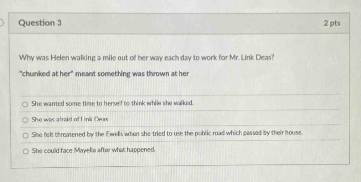 question 3\n2 pts\nwhy was helen walking a mile out of her way each day to work for mr. link deas?\n“chunked at her” meant something was thrown at her\nshe wanted some time to herself to think while she walked.\nshe was afraid of link deas\nshe felt threatened by the ewells when she tried to use the public road which passed by their house.\nshe could face mayella after what happened.