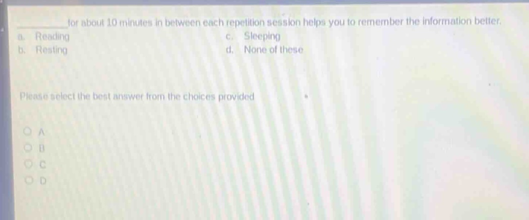 for about 10 minutes in between each repetition session helps you to remember the information better.\na. reading\nc. sleeping\nb. resting\nd. none of these\nplease select the best answer from the choices provided\no a\no b\no c\no d