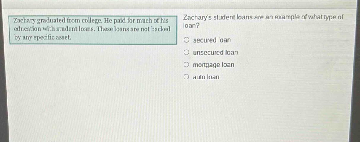 zachary graduated from college. he paid for much of his education with student loans. these loans are not backed by any specific asset. zacharys student loans are an example of what type of loan? secured loan unsecured loan mortgage loan auto loan