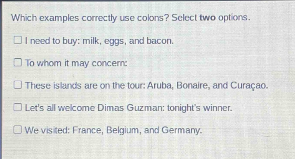 which examples correctly use colons? select two options.\ni need to buy: milk, eggs, and bacon.\nto whom it may concern:\nthese islands are on the tour: aruba, bonaire, and curaçao.\nlet’s all welcome dimas guzman: tonight’s winner.\nwe visited: france, belgium, and germany.