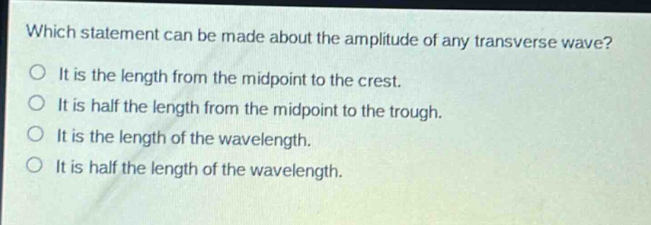 which statement can be made about the amplitude of any transverse wave?\no it is the length from the midpoint to the crest.\no it is half the length from the midpoint to the trough.\no it is the length of the wavelength.\no it is half the length of the wavelength.