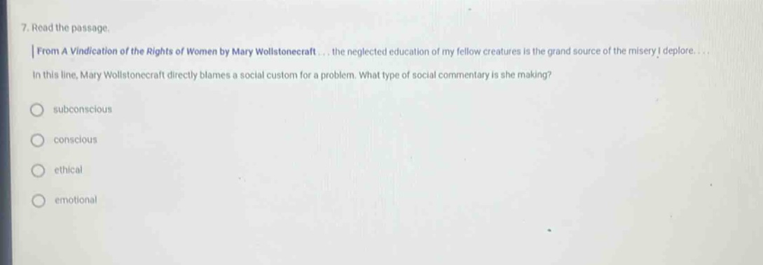 7. read the passage. | from a vindication of the rights of women by mary wollstonecraft... the neglected education of my fellow creatures is the grand source of the misery i deplore... in this line, mary wollstonecraft directly blames a social custom for a problem. what type of social commentary is she making? subconscious conscious ethical emotional