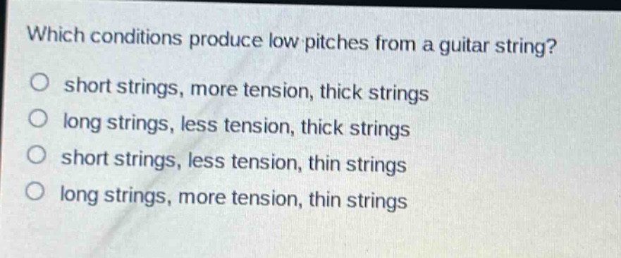 which conditions produce low pitches from a guitar string?\no short strings, more tension, thick strings\no long strings, less tension, thick strings\no short strings, less tension, thin strings\no long strings, more tension, thin strings