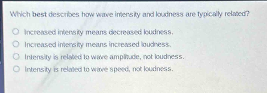 which best describes how wave intensity and loudness are typically related?\nincreased intensity means decreased loudness.\nincreased intensity means increased loudness.\nintensity is related to wave amplitude, not loudness.\nintensity is related to wave speed, not loudness.