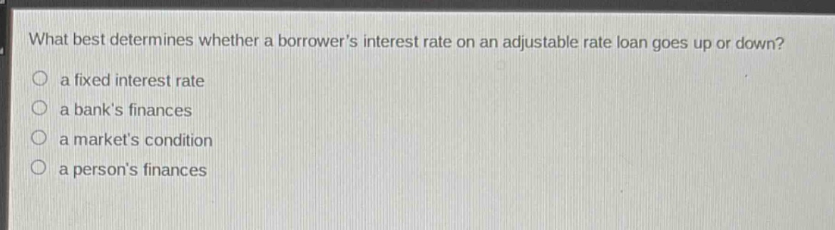 what best determines whether a borrowers interest rate on an adjustable rate loan goes up or down?\n○ a fixed interest rate\n○ a banks finances\n○ a markets condition\n○ a persons finances