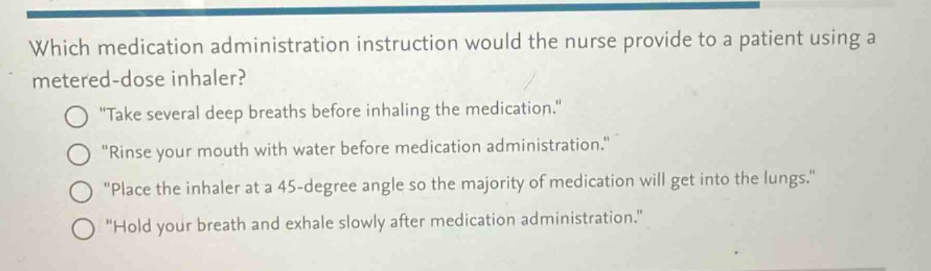 which medication administration instruction would the nurse provide to a patient using a metered - dose inhaler?\n“take several deep breaths before inhaling the medication.”\n“rinse your mouth with water before medication administration.”\n“place the inhaler at a 45 - degree angle so the majority of medication will get into the lungs.”\n“hold your breath and exhale slowly after medication administration.”