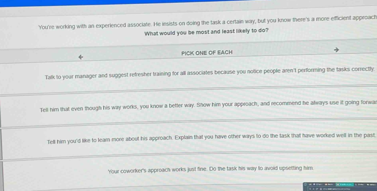 youre working with an experienced associate. he insists on doing the task a certain way, but you know theres a more efficient approach. what would you be most and least likely to do? pick one of each talk to your manager and suggest refresher training for all associates because you notice people arent performing the tasks correctly. tell him that even though his way works, you know a better way. show him your approach, and recommend he always use it going forward. tell him youd like to learn more about his approach. explain that you have other ways to do the task that have worked well in the past. your coworkers approach works just fine. do the task his way to avoid upsetting him.