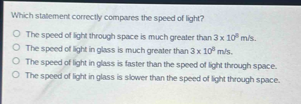 which statement correctly compares the speed of light?\no the speed of light through space is much greater than 3 x 10^8 m/s.\no the speed of light in glass is much greater than 3 x 10^8 m/s.\no the speed of light in glass is faster than the speed of light through space.\no the speed of light in glass is slower than the speed of light through space.