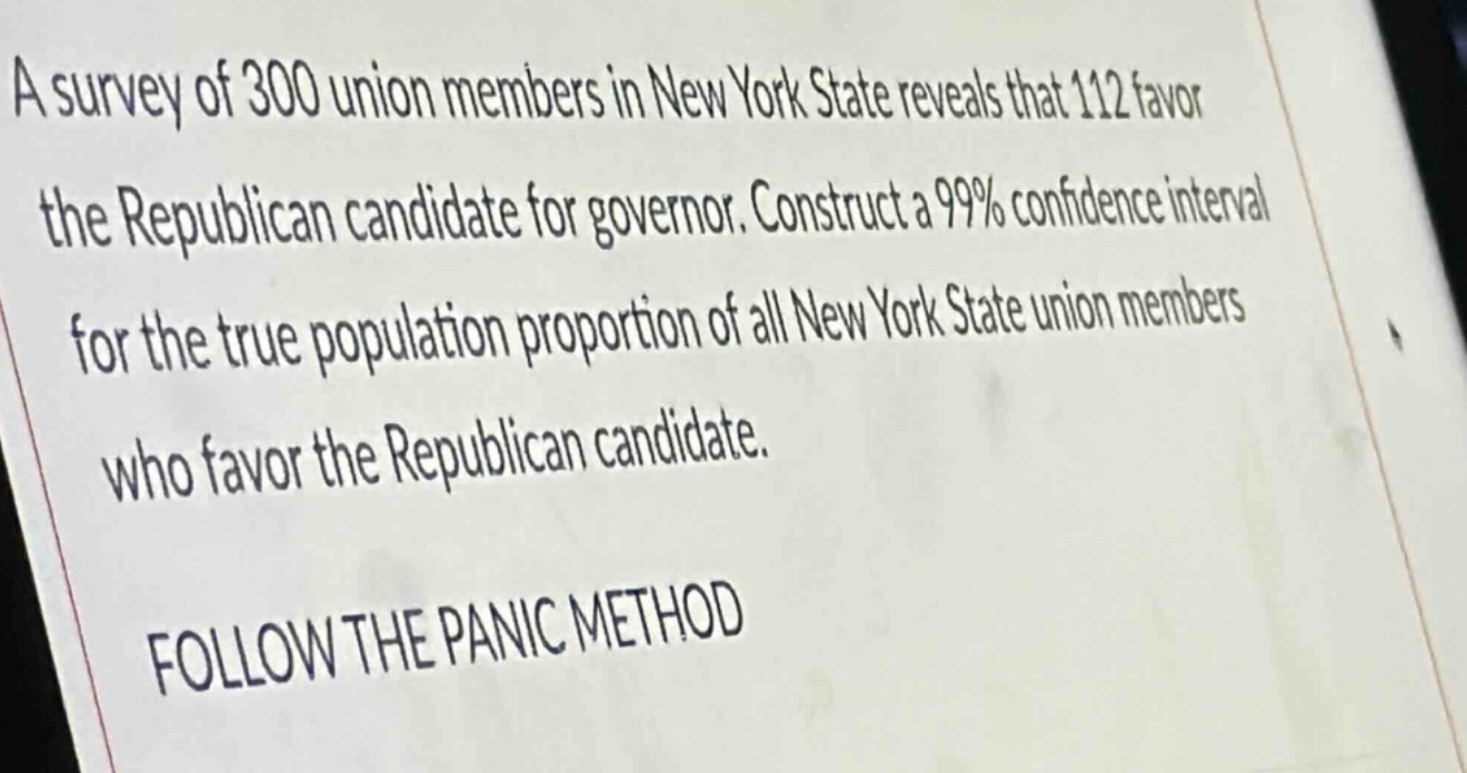 a survey of 300 union members in new york state reveals that 112 favor the republican candidate for governor. construct a 99% confidence interval for the true population proportion of all new york state union members who favor the republican candidate. follow the panic method