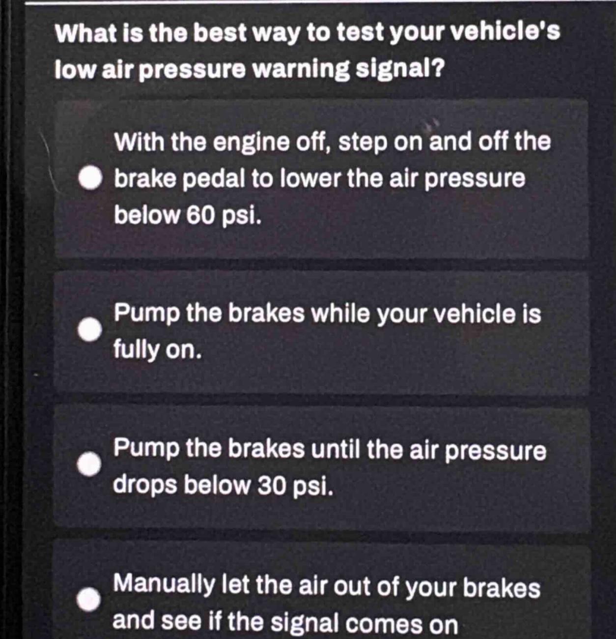 what is the best way to test your vehicles low air pressure warning signal?\nwith the engine off, step on and off the brake pedal to lower the air pressure below 60 psi.\npump the brakes while your vehicle is fully on.\npump the brakes until the air pressure drops below 30 psi.\nmanually let the air out of your brakes and see if the signal comes on