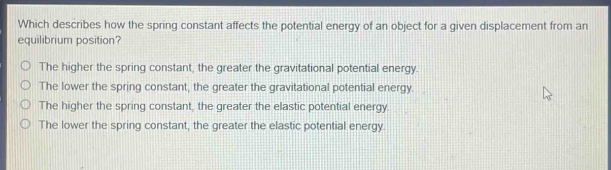 which describes how the spring constant affects the potential energy of an object for a given displacement from an equilibrium position?\nthe higher the spring constant, the greater the gravitational potential energy.\nthe lower the spring constant, the greater the gravitational potential energy.\nthe higher the spring constant, the greater the elastic potential energy.\nthe lower the spring constant, the greater the elastic potential energy.