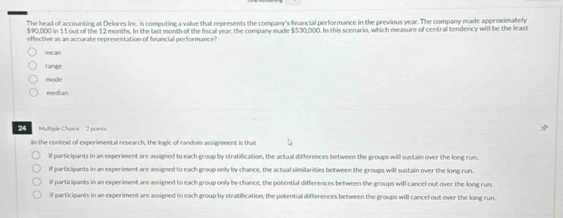 the head of accounting at delores inc. is computing a value that represents the companys financial performance in the previous year. the company made approximately $90,000 in 11 out of the 12 months. in the last month of the fiscal year, the company made $530,000. in this scenario, which measure of central tendency will be the least effective as an accurate representation of financial performance?\nmean\nrange\nmode\nmedian\n\n24 multiple choice 2 points\nin the context of experimental research, the logic of random assignment is that\nif participants in an experiment are assigned to each group by stratification, the actual differences between the groups will sustain over the long run.\nif participants in an experiment are assigned to each group only by chance, the actual similarities between the groups will sustain over the long run.\nif participants in an experiment are assigned to each group only by chance, the potential differences between the groups will cancel out over the long run.\nif participants in an experiment are assigned to each group by stratification, the potential differences between the groups will cancel out over the long run.
