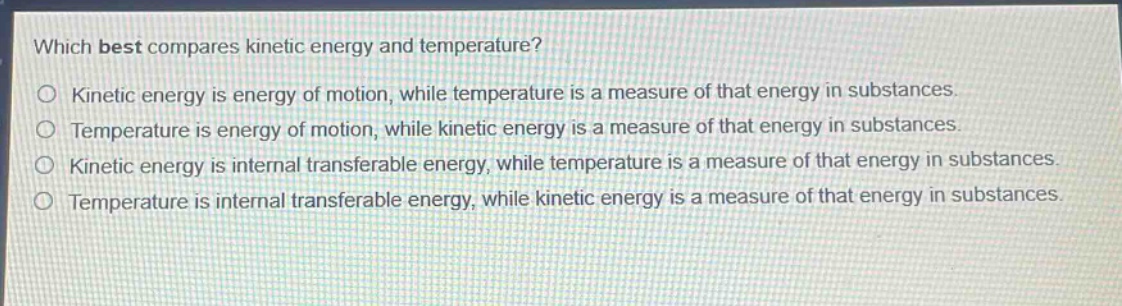 which best compares kinetic energy and temperature?\no kinetic energy is energy of motion, while temperature is a measure of that energy in substances.\no temperature is energy of motion, while kinetic energy is a measure of that energy in substances.\no kinetic energy is internal transferable energy, while temperature is a measure of that energy in substances.\no temperature is internal transferable energy, while kinetic energy is a measure of that energy in substances.