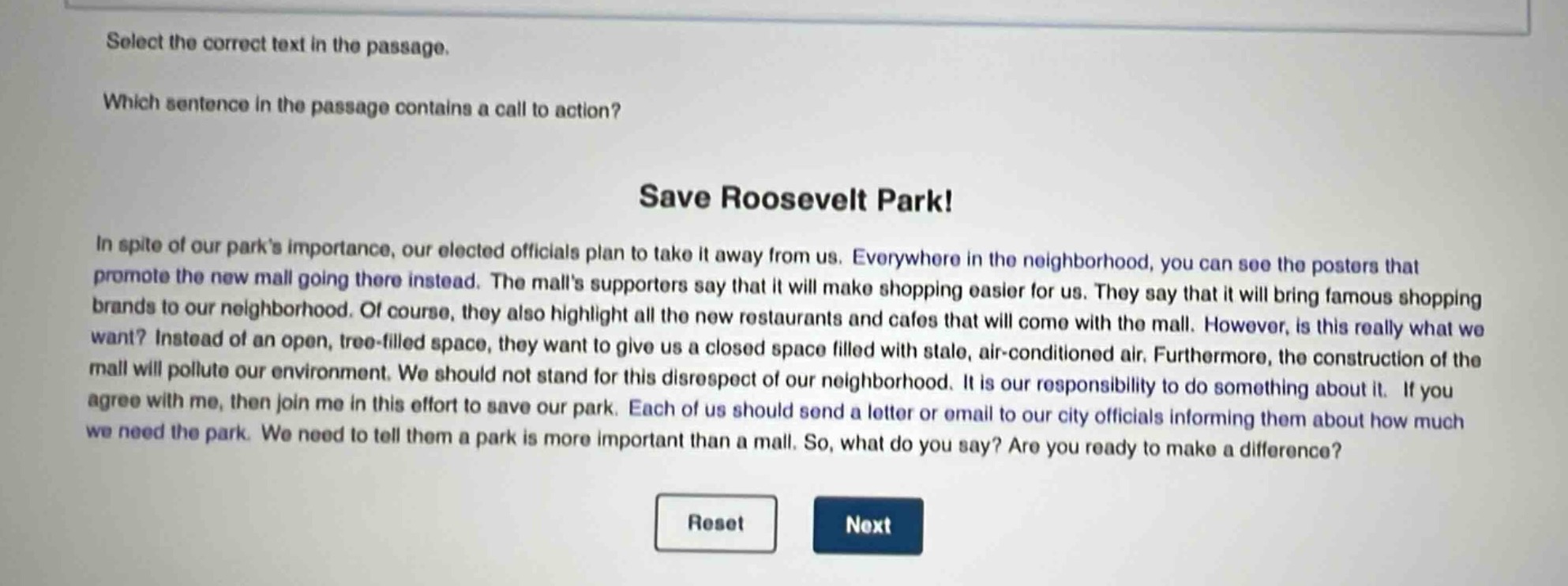 select the correct text in the passage. which sentence in the passage contains a call to action? save roosevelt park! in spite of our park’s importance, our elected officials plan to take it away from us. everywhere in the neighborhood, you can see the posters that promote the new mall going there instead. the mall’s supporters say that it will make shopping easier for us. they say that it will bring famous shopping brands to our neighborhood. of course, they also highlight all the new restaurants and cafes that will come with the mall. however, is this really what we want? instead of an open, tree - filled space, they want to give us a closed space filled with stale, air - conditioned air. furthermore, the construction of the mall will pollute our environment. we should not stand for this disrespect of our neighborhood. it is our responsibility to do something about it. if you agree with me, then join me in this effort to save our park. each of us should send a letter or email to our city officials informing them about how much we need the park. we need to tell them a park is more important than a mall. so, what do you say? are you ready to make a difference?