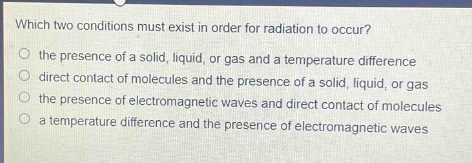which two conditions must exist in order for radiation to occur?\no the presence of a solid, liquid, or gas and a temperature difference\no direct contact of molecules and the presence of a solid, liquid, or gas\no the presence of electromagnetic waves and direct contact of molecules\no a temperature difference and the presence of electromagnetic waves
