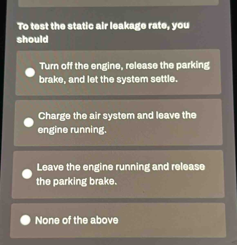 to test the static air leakage rate, you should\nturn off the engine, release the parking brake, and let the system settle.\ncharge the air system and leave the engine running.\nleave the engine running and release the parking brake.\nnone of the above