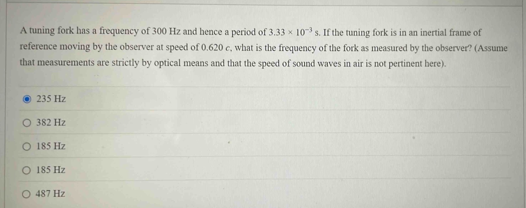 a tuning fork has a frequency of 300 hz and hence a period of 3.33×10⁻³ s. if the tuning fork is in an inertial frame of reference moving by the observer at speed of 0.620 c, what is the frequency of the fork as measured by the observer? (assume that measurements are strictly by optical means and that the speed of sound waves in air is not pertinent here).\n235 hz\n382 hz\n185 hz\n185 hz\n487 hz