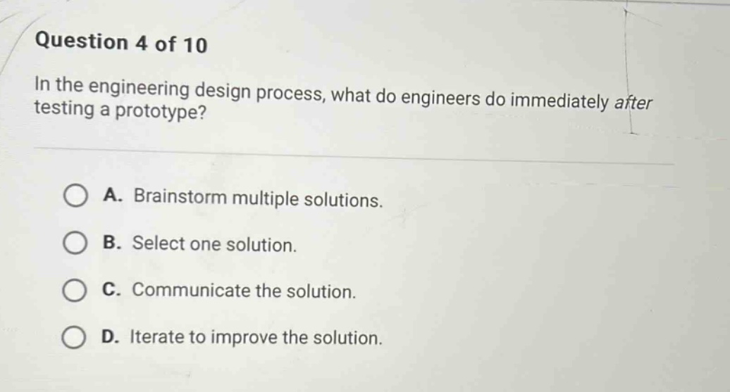 question 4 of 10\nin the engineering design process, what do engineers do immediately after testing a prototype?\na. brainstorm multiple solutions.\nb. select one solution.\nc. communicate the solution.\nd. iterate to improve the solution.