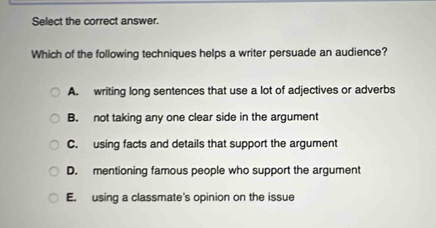 select the correct answer. which of the following techniques helps a writer persuade an audience? a. writing long sentences that use a lot of adjectives or adverbs b. not taking any one clear side in the argument c. using facts and details that support the argument d. mentioning famous people who support the argument e. using a classmate’s opinion on the issue