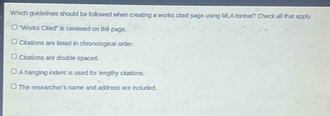 which guidelines should be followed when creating a works cited page using mla format? check all that apply.\n“works cited” is centered on the page.\ncitations are listed in chronological order.\ncitations are double spaced.\na hanging indent is used for lengthy citations.\nthe researchers name and address are included.