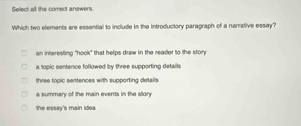 select all the correct answers. which two elements are essential to include in the introductory paragraph of a narrative essay? an interesting \hook\ that helps draw in the reader to the story a topic sentence followed by three supporting details three topic sentences with supporting details a summary of the main events in the story the essays main idea