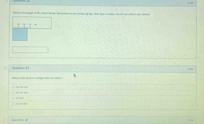 question 26\n1 pts\nwhat is the length of the object below? remember to use correct sig figs. only type a number, do not use units in your answer.\n\nquestion 27\n1 pts\nwhat is the electron configuration of carbon?\n1s2 2s2 1p2\n1s2 2s2 2p2\n1s2 2s2\n1s2 2s2 2p6\n\nquestion 28\n1 pts