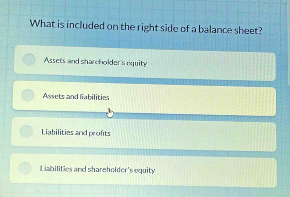 what is included on the right side of a balance sheet?\nassets and shareholders equity\nassets and liabilities\nliabilities and profits\nliabilities and shareholders equity