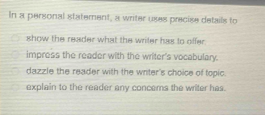 in a personal statement, a writer uses precise details to show the reader what the writer has to offer. impress the reader with the writers vocabulary. dazzle the reader with the writers choice of topic. explain to the reader any concerns the writer has.