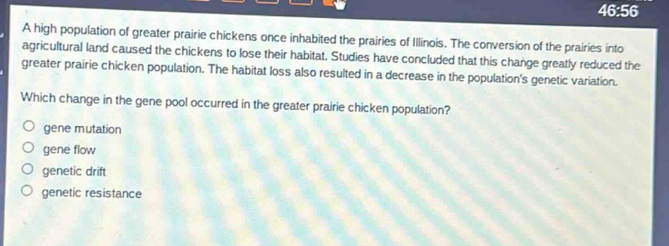 a high population of greater prairie chickens once inhabited the prairies of illinois. the conversion of the prairies into agricultural land caused the chickens to lose their habitat. studies have concluded that this change greatly reduced the greater prairie chicken population. the habitat loss also resulted in a decrease in the populations genetic variation. which change in the gene pool occurred in the greater prairie chicken population?\no gene mutation\no gene flow\no genetic drift\no genetic resistance