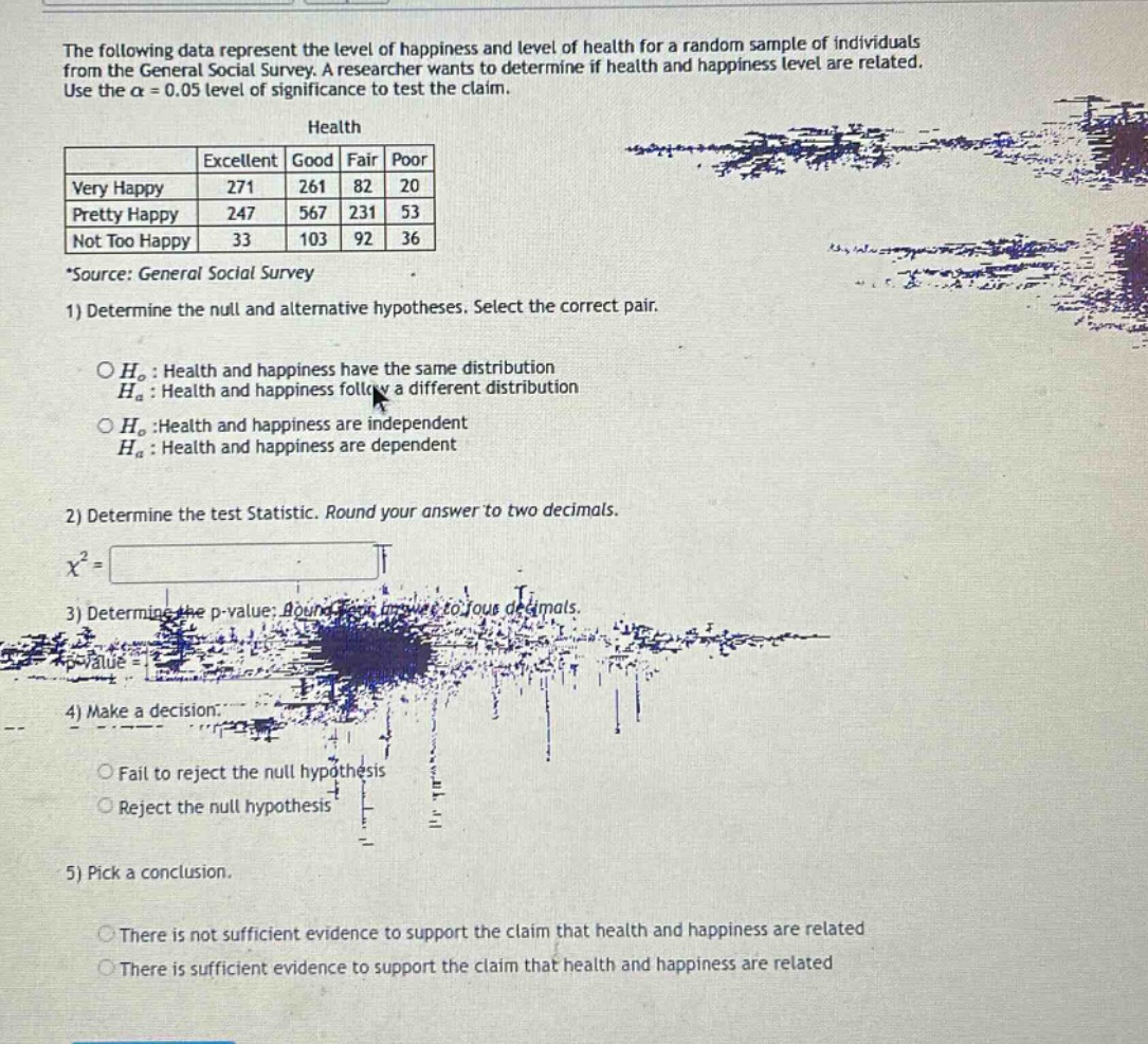 the following data represent the level of happiness and level of health for a random sample of individuals from the general social survey. a researcher wants to determine if health and happiness level are related. use the $alpha = 0.05$ level of significance to test the claim.\nhealth\n| | excellent | good | fair | poor |\n|--|--|--|--|--| \n| very happy | 271 | 261 | 82 | 20 |\n| pretty happy | 247 | 567 | 231 | 53 |\n| not too happy | 33 | 103 | 92 | 36 |\n*source: general social survey\n1) determine the null and alternative hypotheses. select the correct pair.\n$h_0$: health and happiness have the same distribution\n$h_a$: health and happiness follow a different distribution\n$h_0$:health and happiness are independent\n$h_a$: health and happiness are dependent\n2) determine the test statistic. round your answer to two decimals.\n$chi^{2}=$\n3) determine the p - value: round your answer to four decimals.\n$p - value=$\n4) make a decision.\nfail to reject the null hypothesis\nreject the null hypothesis\n5) pick a conclusion.\nthere is not sufficient evidence to support the claim that health and happiness are related\nthere is sufficient evidence to support the claim that health and happiness are related