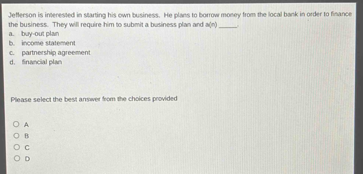 jefferson is interested in starting his own business. he plans to borrow money from the local bank in order to finance the business. they will require him to submit a business plan and a(n) _____.\na. buy - out plan\nb. income statement\nc. partnership agreement\nd. financial plan\nplease select the best answer from the choices provided\no a\no b\no c\no d