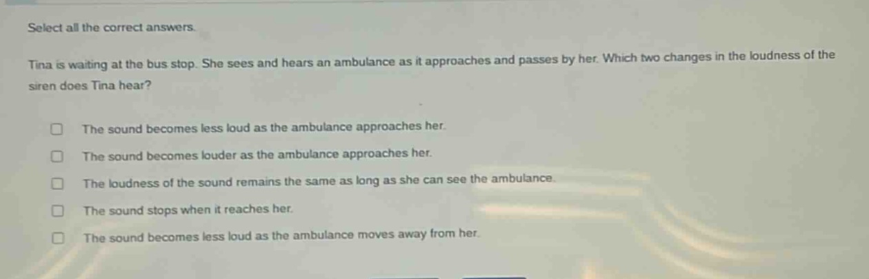 select all the correct answers.\ntina is waiting at the bus stop. she sees and hears an ambulance as it approaches and passes by her. which two changes in the loudness of the siren does tina hear?\n□ the sound becomes less loud as the ambulance approaches her.\n□ the sound becomes louder as the ambulance approaches her.\n□ the loudness of the sound remains the same as long as she can see the ambulance.\n□ the sound stops when it reaches her.\n□ the sound becomes less loud as the ambulance moves away from her.