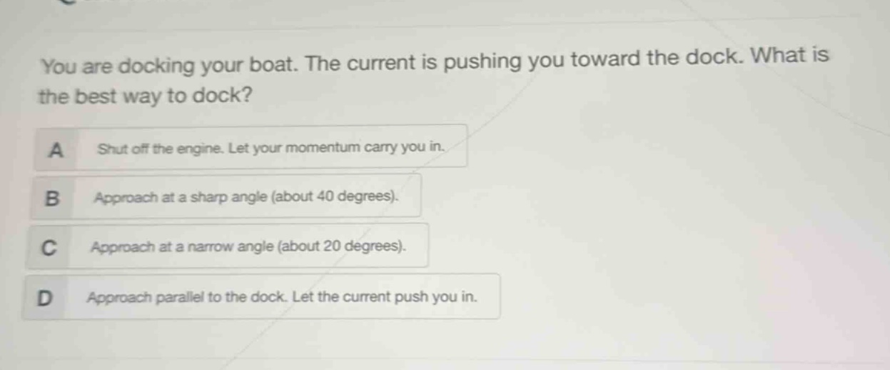 you are docking your boat. the current is pushing you toward the dock. what is the best way to dock?\na shut off the engine. let your momentum carry you in.\nb approach at a sharp angle (about 40 degrees).\nc approach at a narrow angle (about 20 degrees).\nd approach parallel to the dock. let the current push you in.