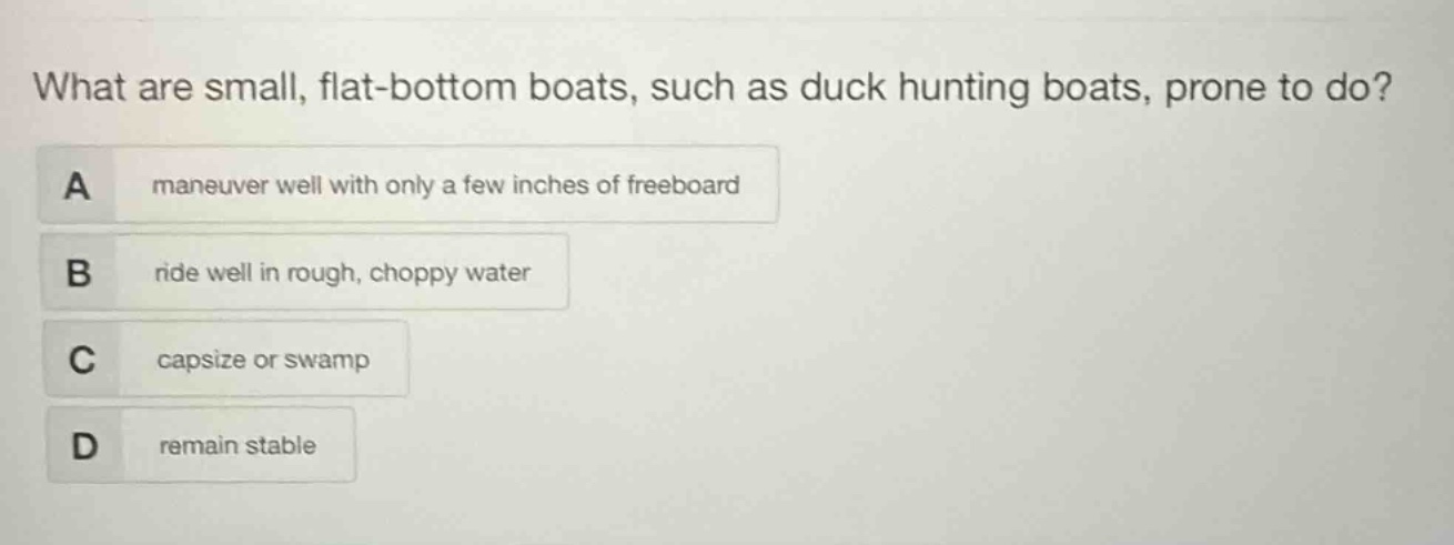 what are small, flat - bottom boats, such as duck hunting boats, prone to do?\na maneuver well with only a few inches of freeboard\nb ride well in rough, choppy water\nc capsize or swamp\nd remain stable